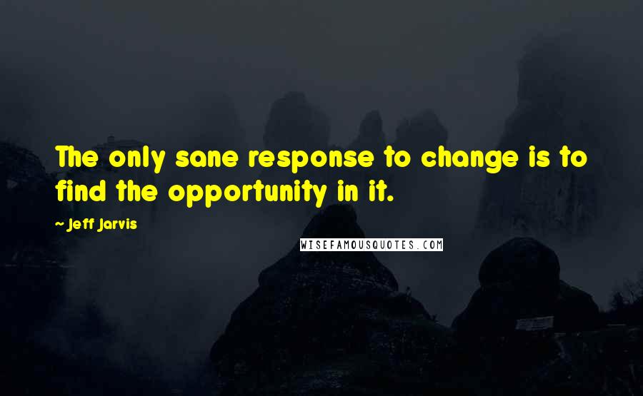 Jeff Jarvis Quotes: The only sane response to change is to find the opportunity in it.