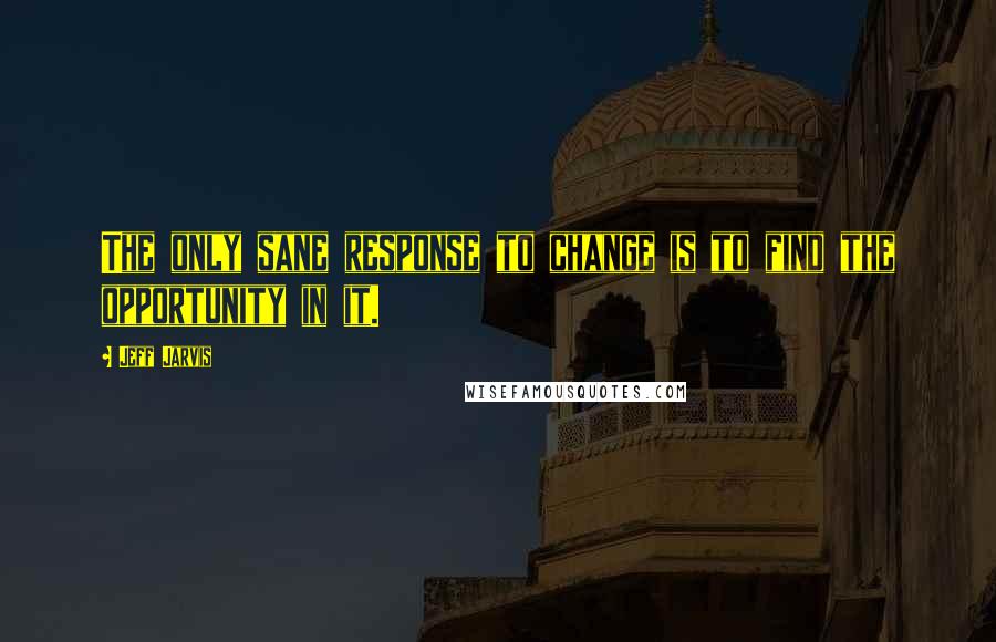 Jeff Jarvis Quotes: The only sane response to change is to find the opportunity in it.