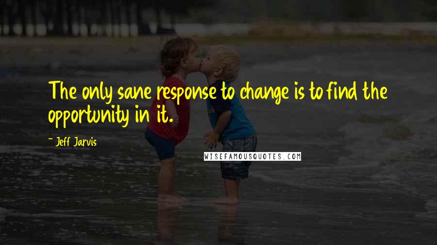 Jeff Jarvis Quotes: The only sane response to change is to find the opportunity in it.