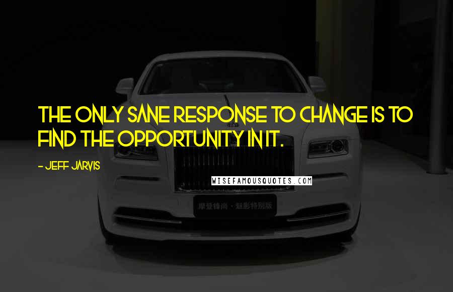 Jeff Jarvis Quotes: The only sane response to change is to find the opportunity in it.