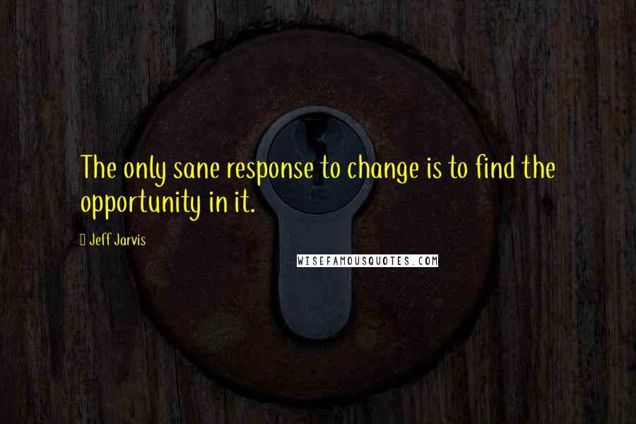 Jeff Jarvis Quotes: The only sane response to change is to find the opportunity in it.