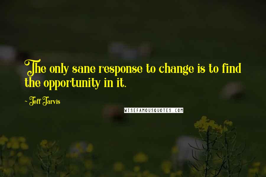 Jeff Jarvis Quotes: The only sane response to change is to find the opportunity in it.