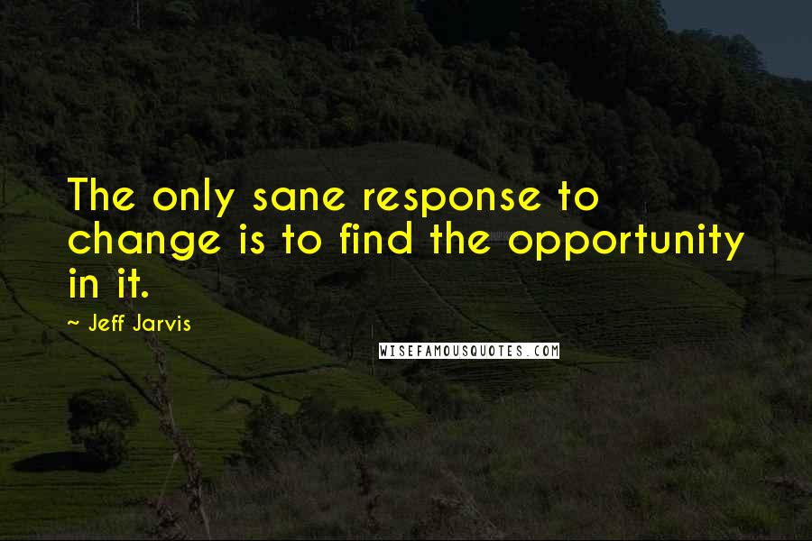 Jeff Jarvis Quotes: The only sane response to change is to find the opportunity in it.