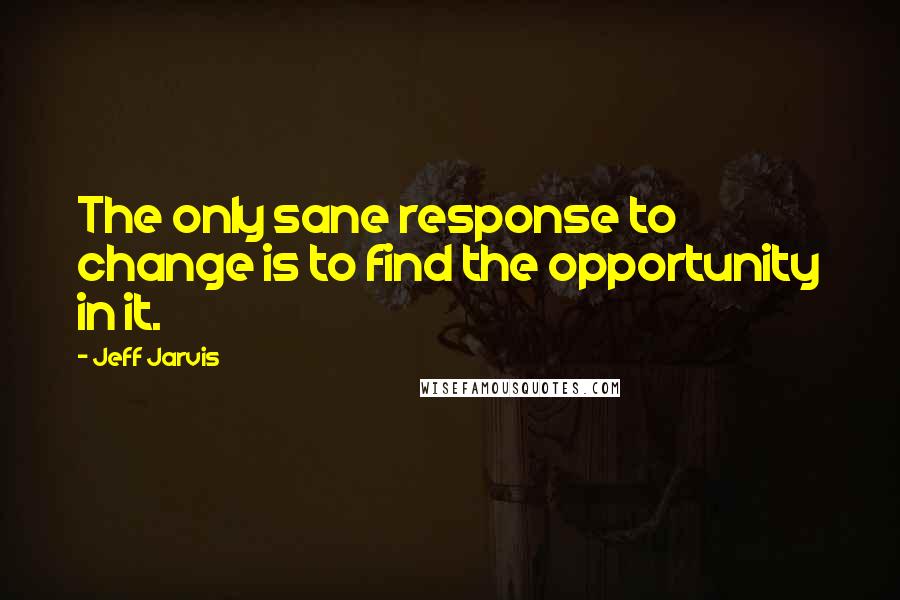 Jeff Jarvis Quotes: The only sane response to change is to find the opportunity in it.