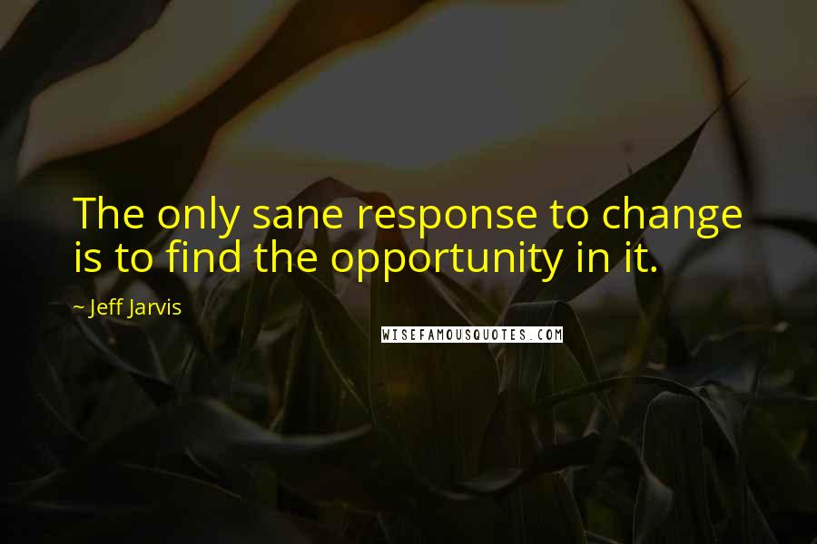 Jeff Jarvis Quotes: The only sane response to change is to find the opportunity in it.
