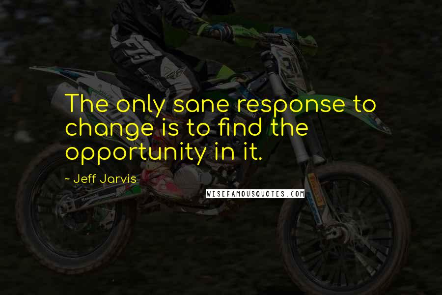 Jeff Jarvis Quotes: The only sane response to change is to find the opportunity in it.