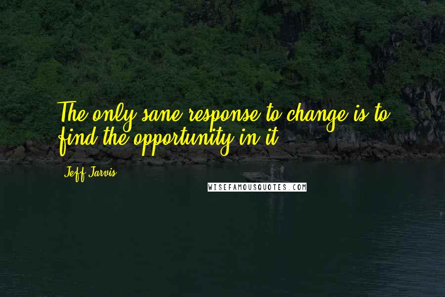Jeff Jarvis Quotes: The only sane response to change is to find the opportunity in it.