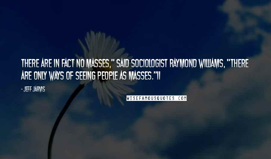 Jeff Jarvis Quotes: There are in fact no masses," said sociologist Raymond Williams, "there are only ways of seeing people as masses."11