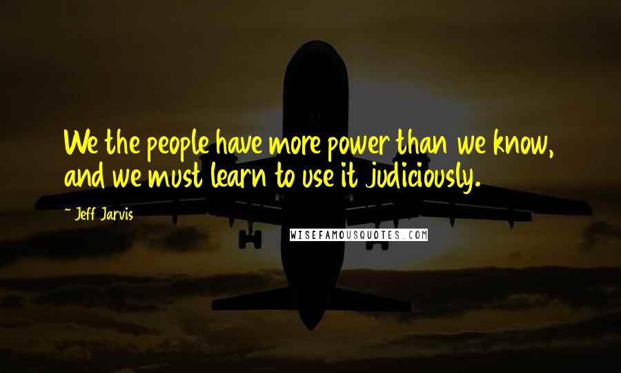 Jeff Jarvis Quotes: We the people have more power than we know, and we must learn to use it judiciously.