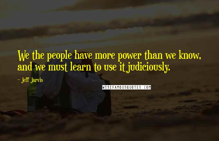 Jeff Jarvis Quotes: We the people have more power than we know, and we must learn to use it judiciously.