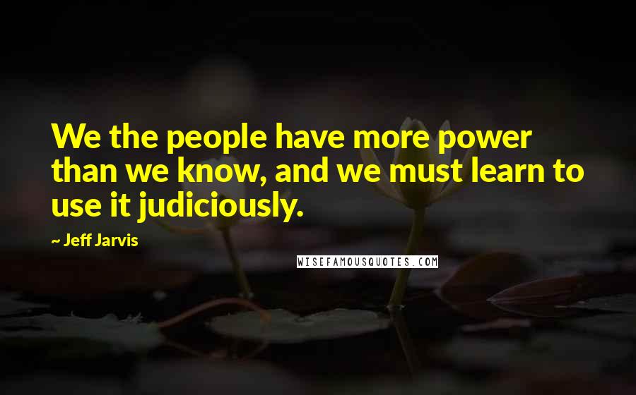 Jeff Jarvis Quotes: We the people have more power than we know, and we must learn to use it judiciously.