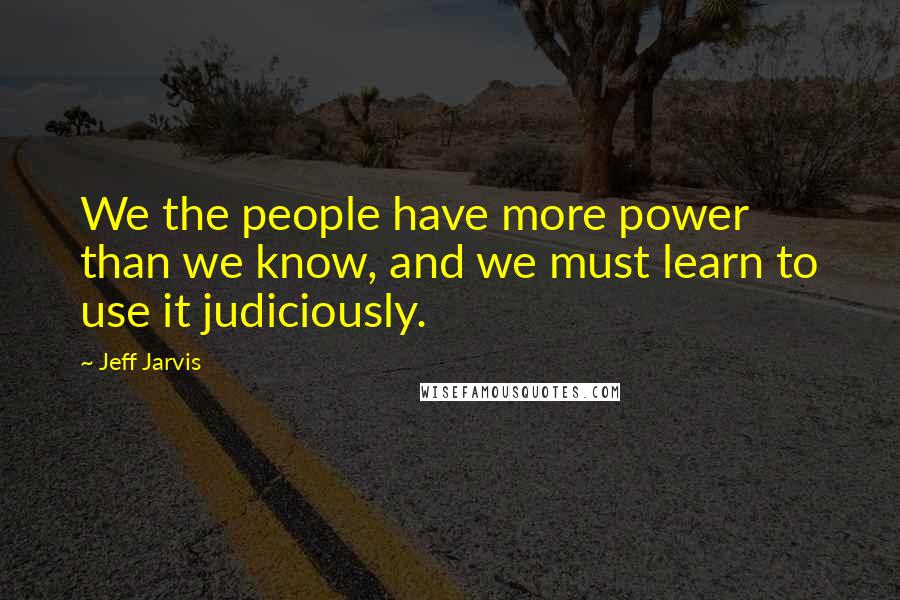 Jeff Jarvis Quotes: We the people have more power than we know, and we must learn to use it judiciously.