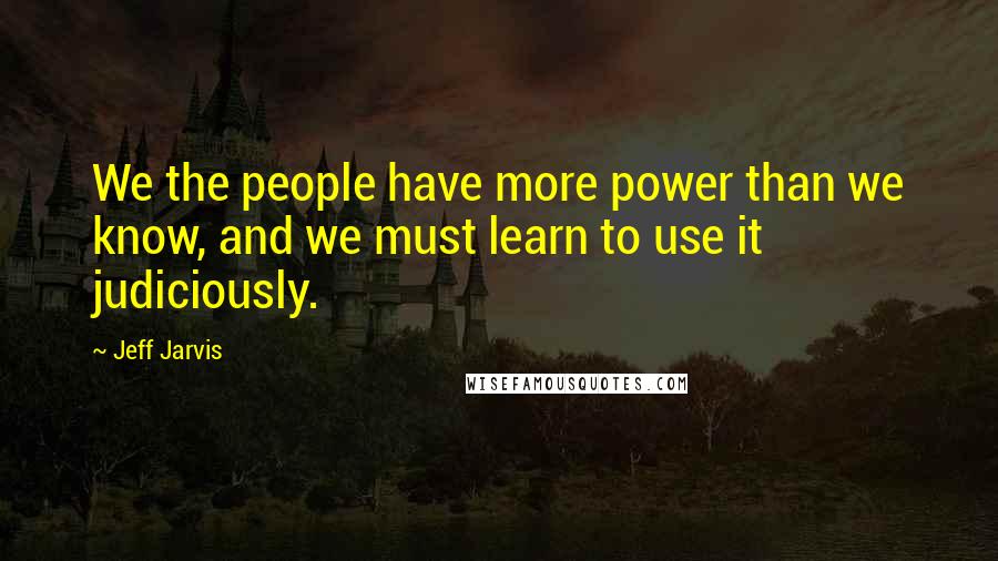 Jeff Jarvis Quotes: We the people have more power than we know, and we must learn to use it judiciously.