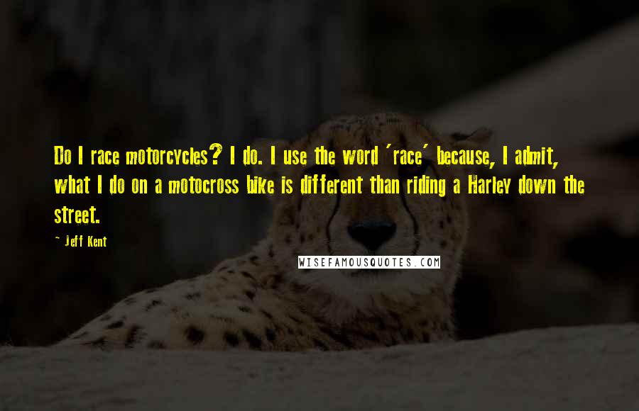 Jeff Kent Quotes: Do I race motorcycles? I do. I use the word 'race' because, I admit, what I do on a motocross bike is different than riding a Harley down the street.