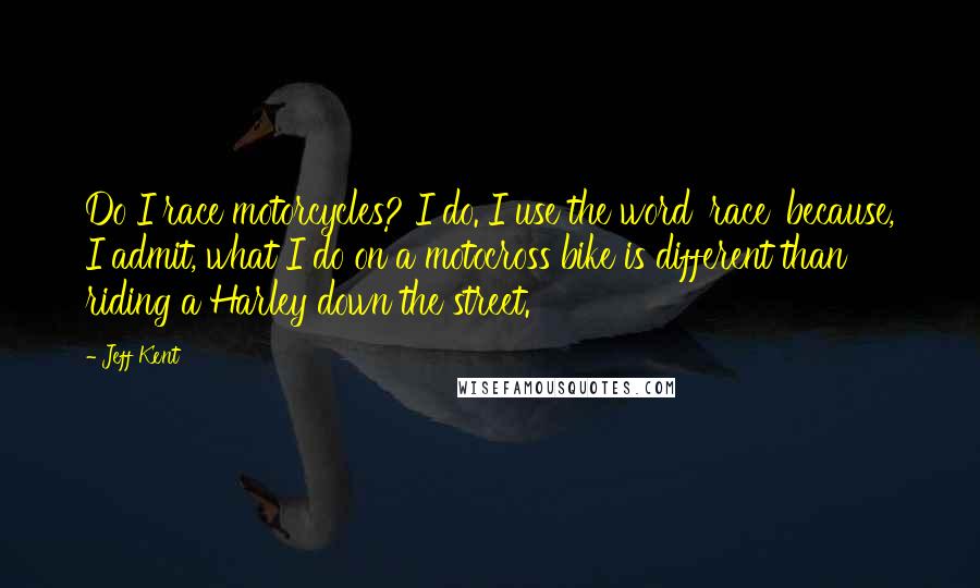 Jeff Kent Quotes: Do I race motorcycles? I do. I use the word 'race' because, I admit, what I do on a motocross bike is different than riding a Harley down the street.