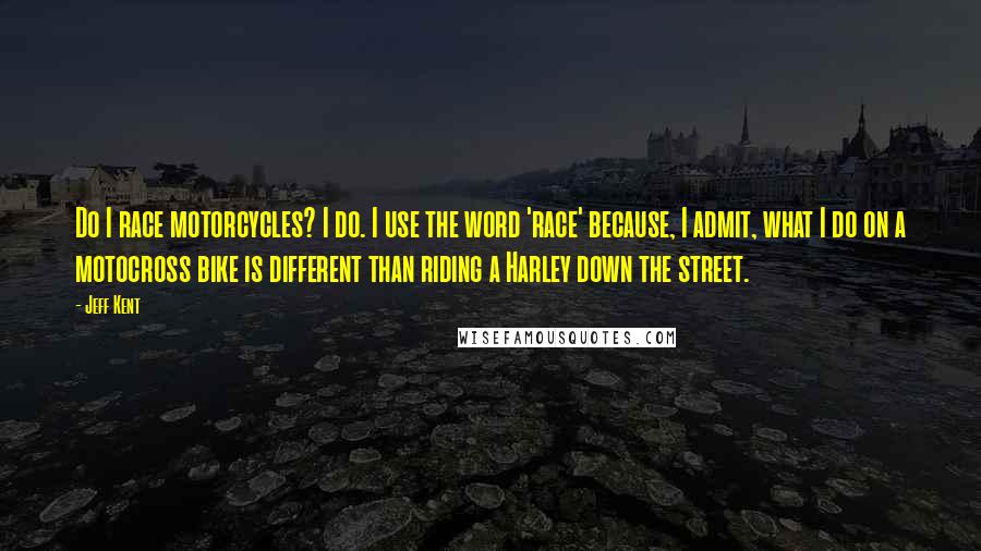 Jeff Kent Quotes: Do I race motorcycles? I do. I use the word 'race' because, I admit, what I do on a motocross bike is different than riding a Harley down the street.