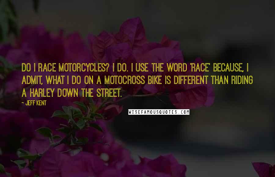 Jeff Kent Quotes: Do I race motorcycles? I do. I use the word 'race' because, I admit, what I do on a motocross bike is different than riding a Harley down the street.