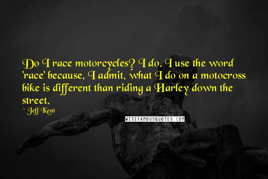 Jeff Kent Quotes: Do I race motorcycles? I do. I use the word 'race' because, I admit, what I do on a motocross bike is different than riding a Harley down the street.