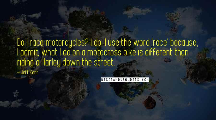 Jeff Kent Quotes: Do I race motorcycles? I do. I use the word 'race' because, I admit, what I do on a motocross bike is different than riding a Harley down the street.