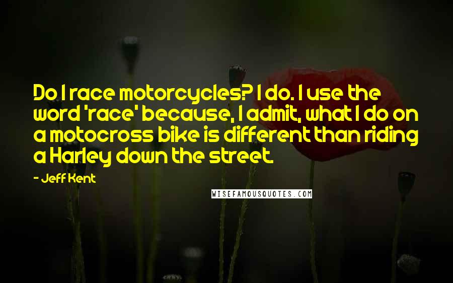 Jeff Kent Quotes: Do I race motorcycles? I do. I use the word 'race' because, I admit, what I do on a motocross bike is different than riding a Harley down the street.