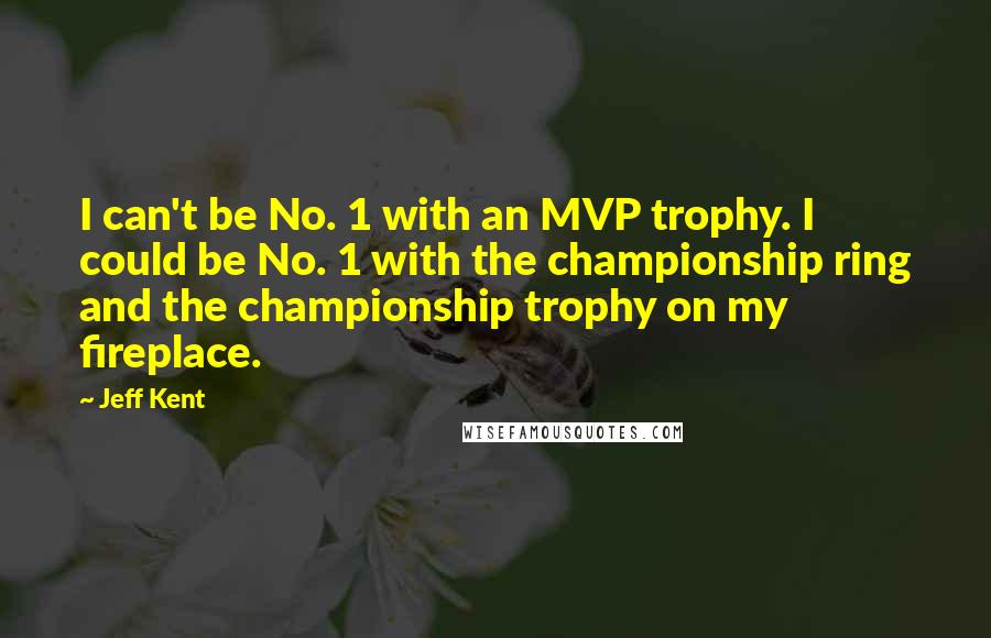 Jeff Kent Quotes: I can't be No. 1 with an MVP trophy. I could be No. 1 with the championship ring and the championship trophy on my fireplace.