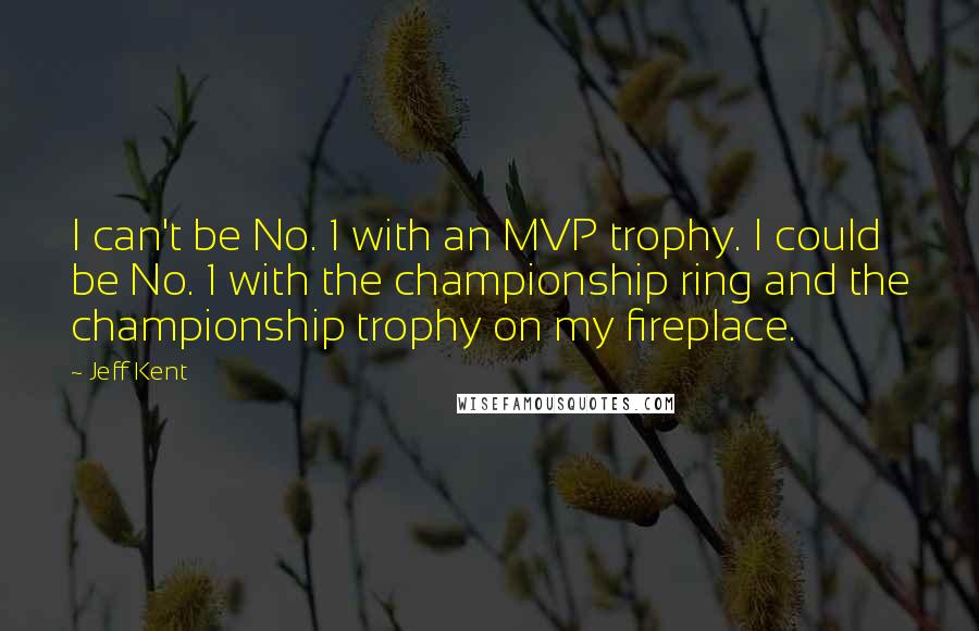 Jeff Kent Quotes: I can't be No. 1 with an MVP trophy. I could be No. 1 with the championship ring and the championship trophy on my fireplace.