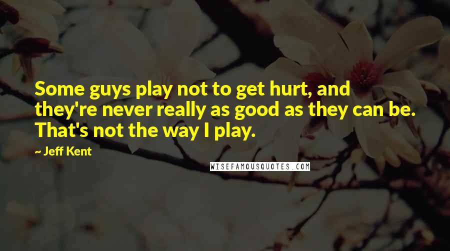 Jeff Kent Quotes: Some guys play not to get hurt, and they're never really as good as they can be. That's not the way I play.