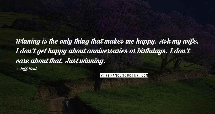 Jeff Kent Quotes: Winning is the only thing that makes me happy. Ask my wife. I don't get happy about anniversaries or birthdays. I don't care about that. Just winning.