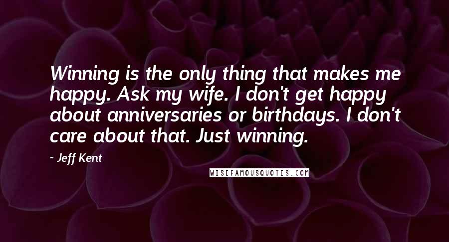 Jeff Kent Quotes: Winning is the only thing that makes me happy. Ask my wife. I don't get happy about anniversaries or birthdays. I don't care about that. Just winning.