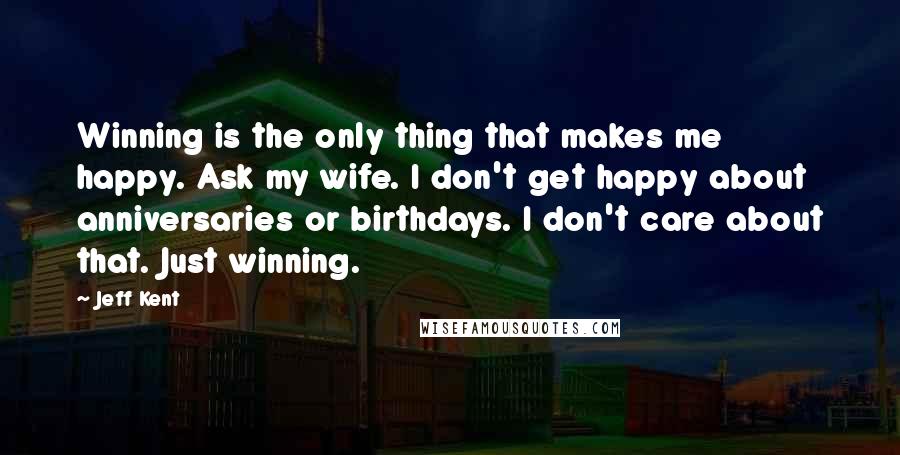 Jeff Kent Quotes: Winning is the only thing that makes me happy. Ask my wife. I don't get happy about anniversaries or birthdays. I don't care about that. Just winning.