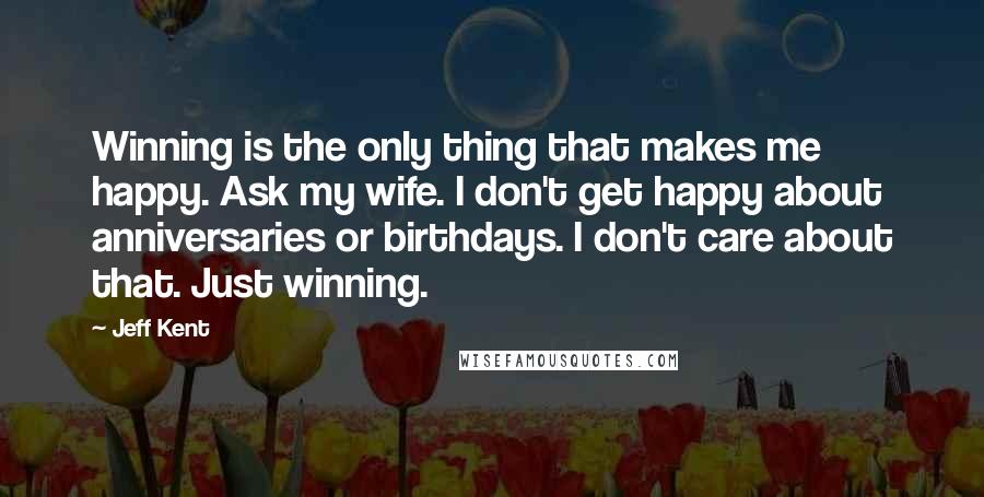 Jeff Kent Quotes: Winning is the only thing that makes me happy. Ask my wife. I don't get happy about anniversaries or birthdays. I don't care about that. Just winning.