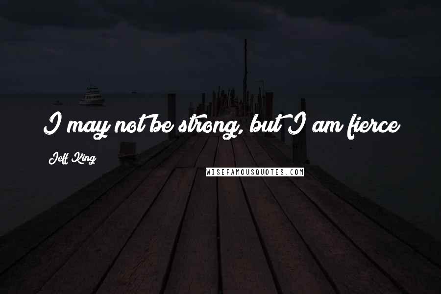 Jeff King Quotes: I may not be strong, but I am fierce