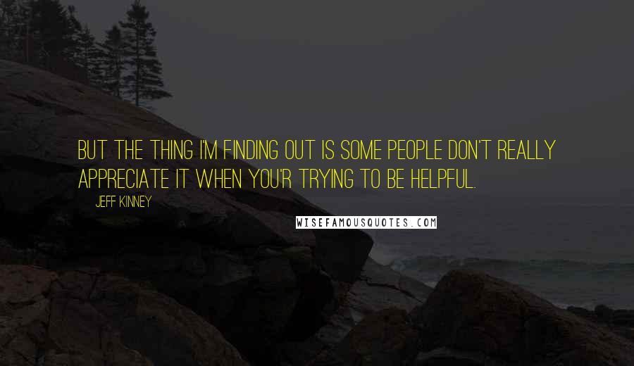 Jeff Kinney Quotes: But the thing I'm finding out is some people don't really appreciate it when you'r trying to be helpful.