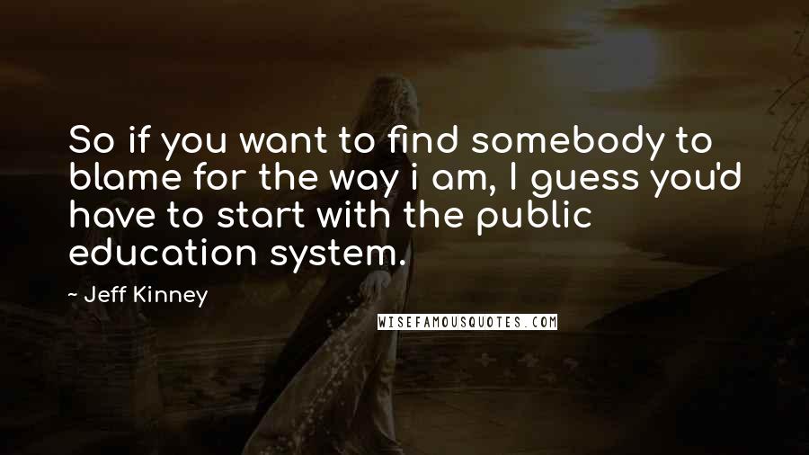 Jeff Kinney Quotes: So if you want to find somebody to blame for the way i am, I guess you'd have to start with the public education system.