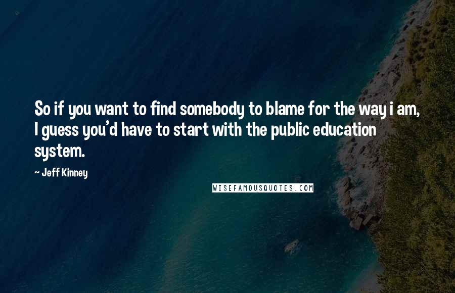 Jeff Kinney Quotes: So if you want to find somebody to blame for the way i am, I guess you'd have to start with the public education system.