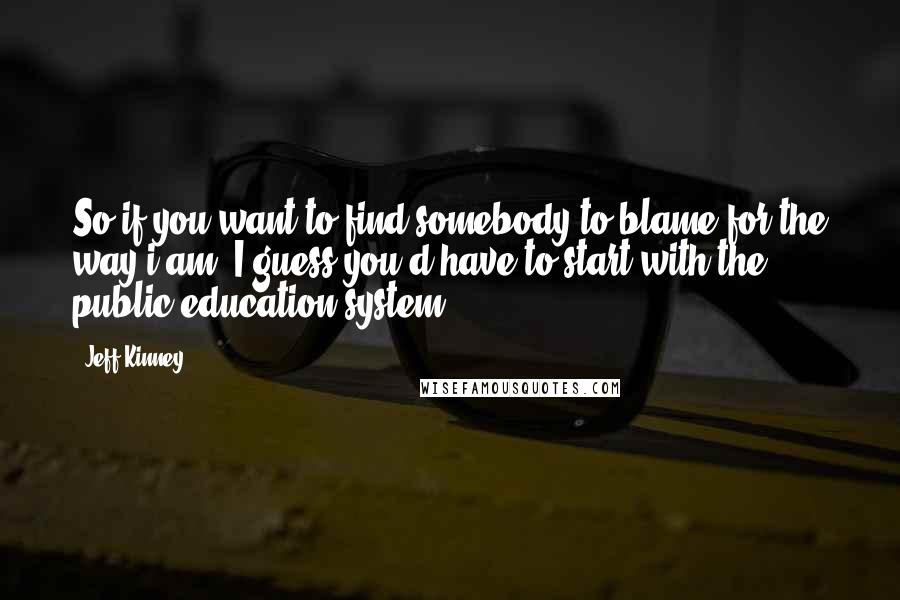 Jeff Kinney Quotes: So if you want to find somebody to blame for the way i am, I guess you'd have to start with the public education system.