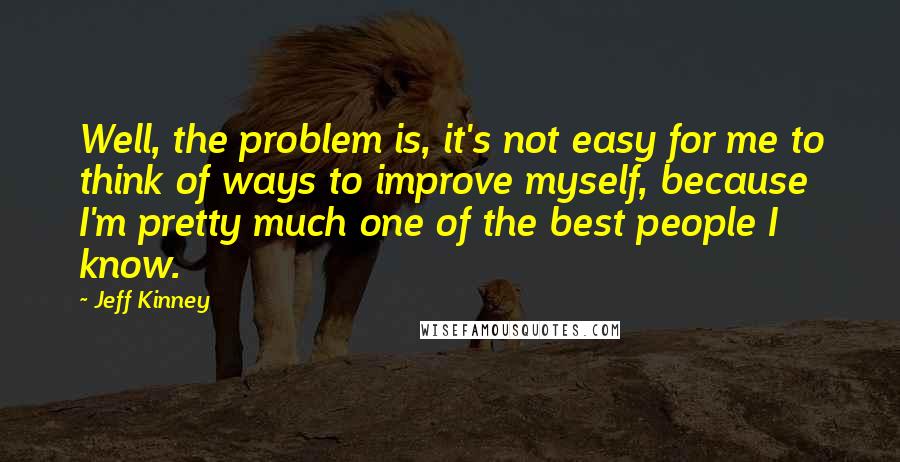 Jeff Kinney Quotes: Well, the problem is, it's not easy for me to think of ways to improve myself, because I'm pretty much one of the best people I know.