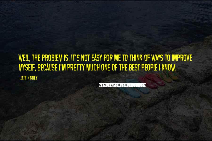 Jeff Kinney Quotes: Well, the problem is, it's not easy for me to think of ways to improve myself, because I'm pretty much one of the best people I know.