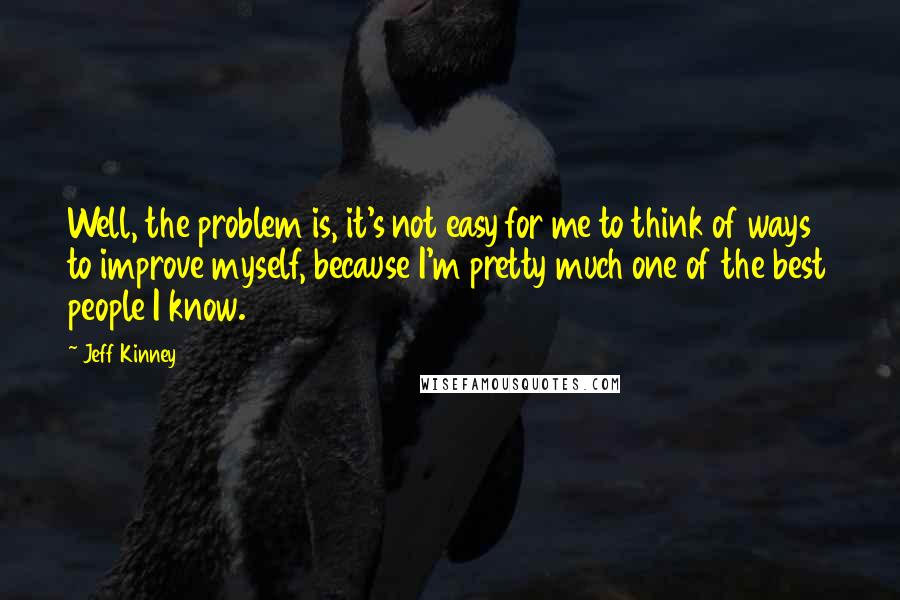 Jeff Kinney Quotes: Well, the problem is, it's not easy for me to think of ways to improve myself, because I'm pretty much one of the best people I know.