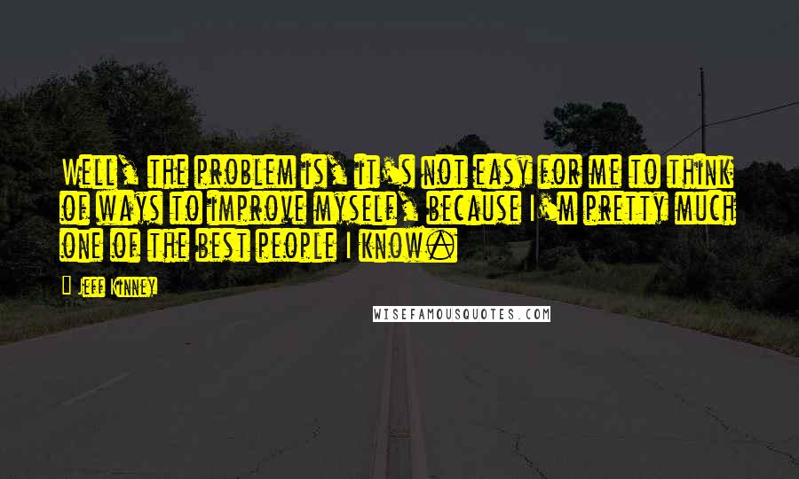 Jeff Kinney Quotes: Well, the problem is, it's not easy for me to think of ways to improve myself, because I'm pretty much one of the best people I know.