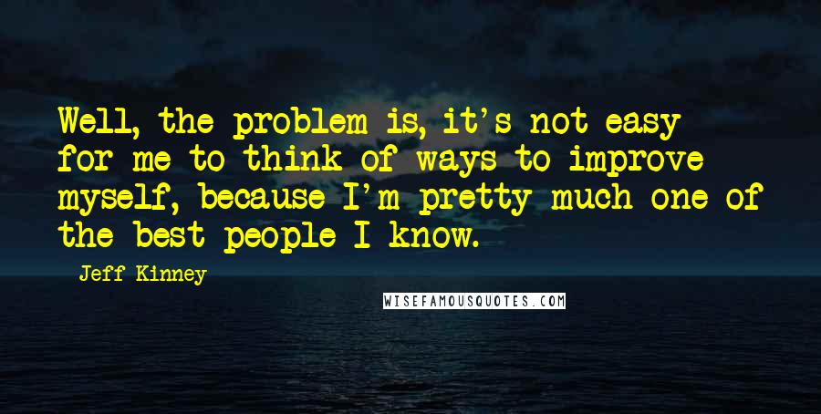 Jeff Kinney Quotes: Well, the problem is, it's not easy for me to think of ways to improve myself, because I'm pretty much one of the best people I know.