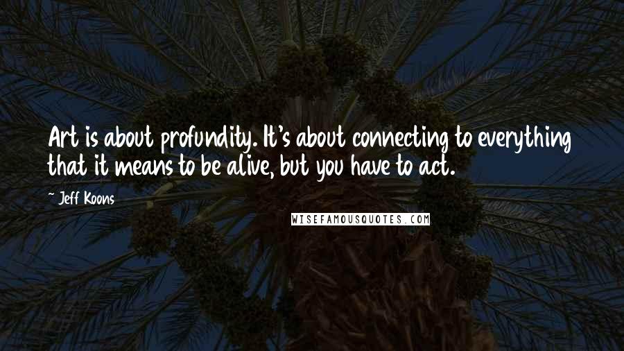 Jeff Koons Quotes: Art is about profundity. It's about connecting to everything that it means to be alive, but you have to act.