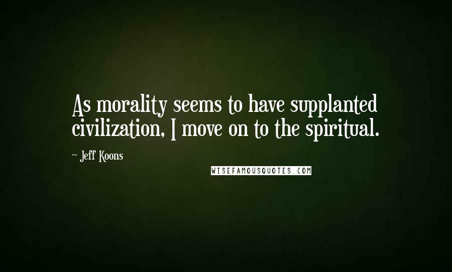 Jeff Koons Quotes: As morality seems to have supplanted civilization, I move on to the spiritual.