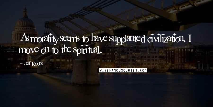 Jeff Koons Quotes: As morality seems to have supplanted civilization, I move on to the spiritual.