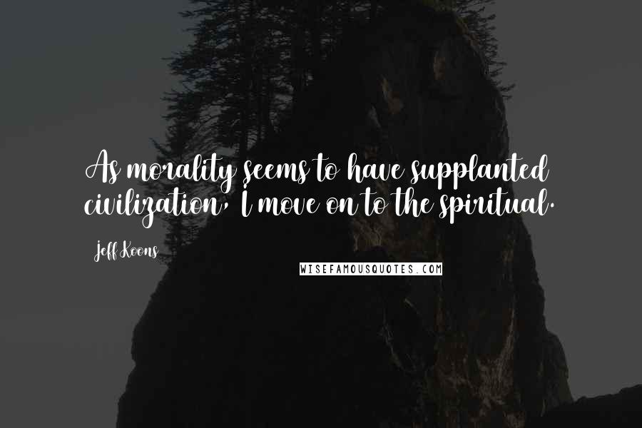 Jeff Koons Quotes: As morality seems to have supplanted civilization, I move on to the spiritual.