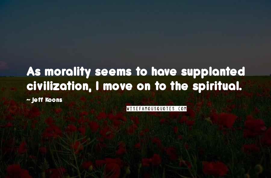 Jeff Koons Quotes: As morality seems to have supplanted civilization, I move on to the spiritual.