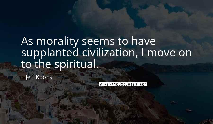 Jeff Koons Quotes: As morality seems to have supplanted civilization, I move on to the spiritual.