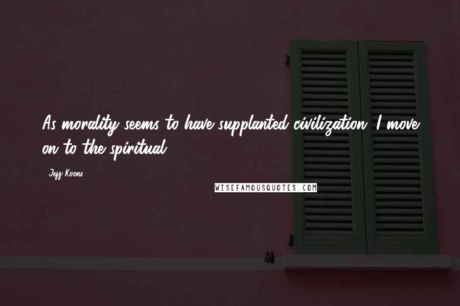 Jeff Koons Quotes: As morality seems to have supplanted civilization, I move on to the spiritual.