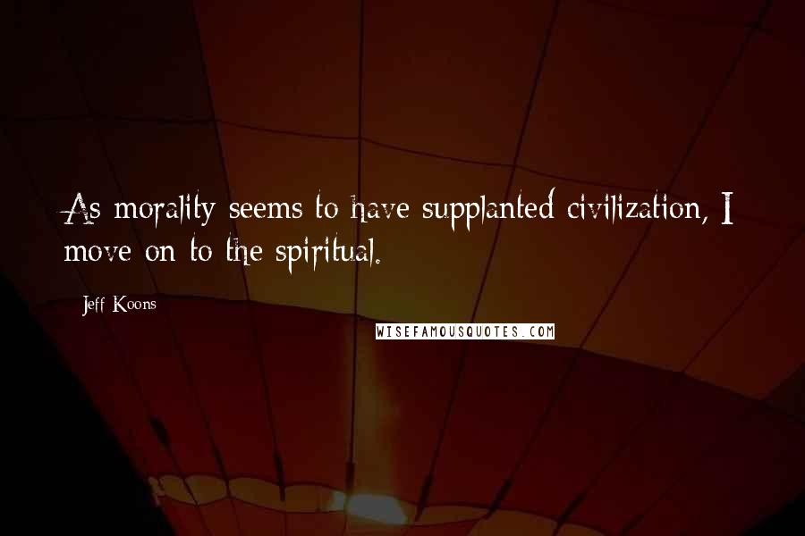 Jeff Koons Quotes: As morality seems to have supplanted civilization, I move on to the spiritual.