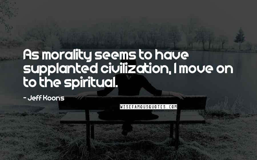 Jeff Koons Quotes: As morality seems to have supplanted civilization, I move on to the spiritual.